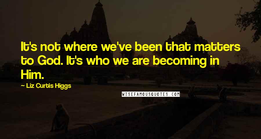 Liz Curtis Higgs quotes: It's not where we've been that matters to God. It's who we are becoming in Him.