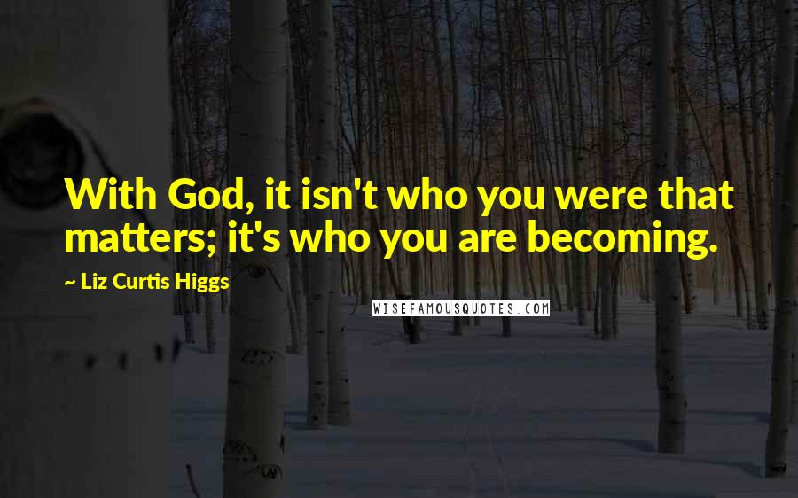 Liz Curtis Higgs quotes: With God, it isn't who you were that matters; it's who you are becoming.