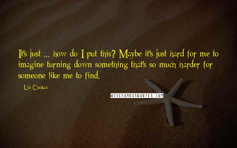 Liz Czukas quotes: It's just ... how do I put this? Maybe it's just hard for me to imagine turning down something that's so much harder for someone like me to find.