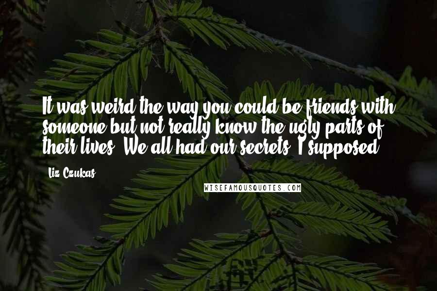 Liz Czukas quotes: It was weird the way you could be friends with someone but not really know the ugly parts of their lives. We all had our secrets, I supposed.