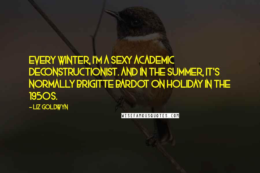 Liz Goldwyn quotes: Every winter, I'm a sexy academic deconstructionist. And in the summer, it's normally Brigitte Bardot on holiday in the 1950s. Liz Goldwyn quotes: Every winter, I'm a sexy academic deconstructionist. And in the summer, it's normally Brigitte Bardot on holiday in the 1950s.