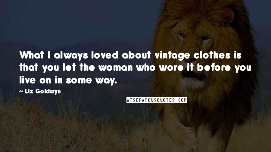 Liz Goldwyn quotes: What I always loved about vintage clothes is that you let the woman who wore it before you live on in some way. Liz Goldwyn quotes: What I always loved about vintage clothes is that you let the woman who wore it before you live on in some way.