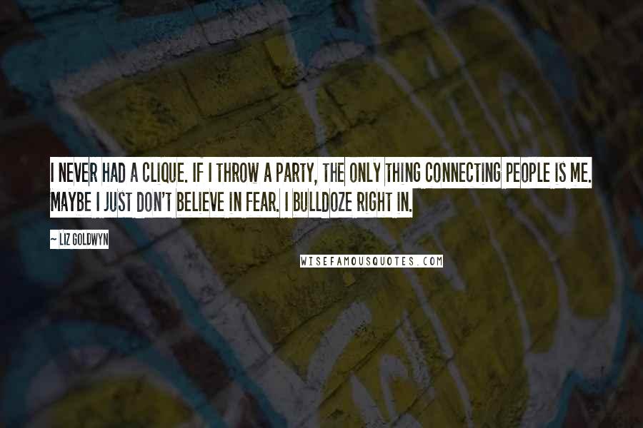 Liz Goldwyn quotes: I never had a clique. If I throw a party, the only thing connecting people is me. Maybe I just don't believe in fear. I bulldoze right in. Liz Goldwyn quotes: I never had a clique. If I throw a party, the only thing connecting people is me. Maybe I just don't believe in fear. I bulldoze right in.