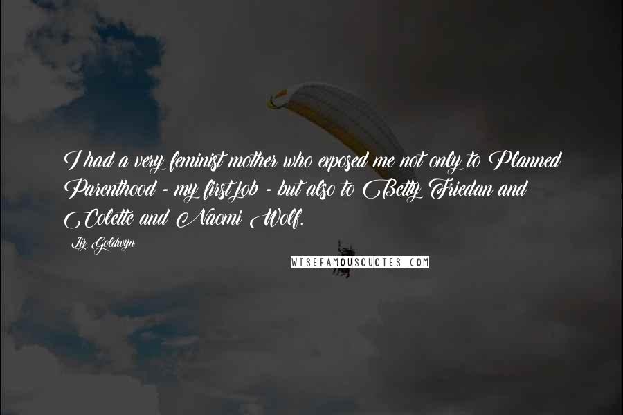 Liz Goldwyn quotes: I had a very feminist mother who exposed me not only to Planned Parenthood - my first job - but also to Betty Friedan and Colette and Naomi Wolf. Liz Goldwyn quotes: I had a very feminist mother who exposed me not only to Planned Parenthood - my first job - but also to Betty Friedan and Colette and Naomi Wolf.