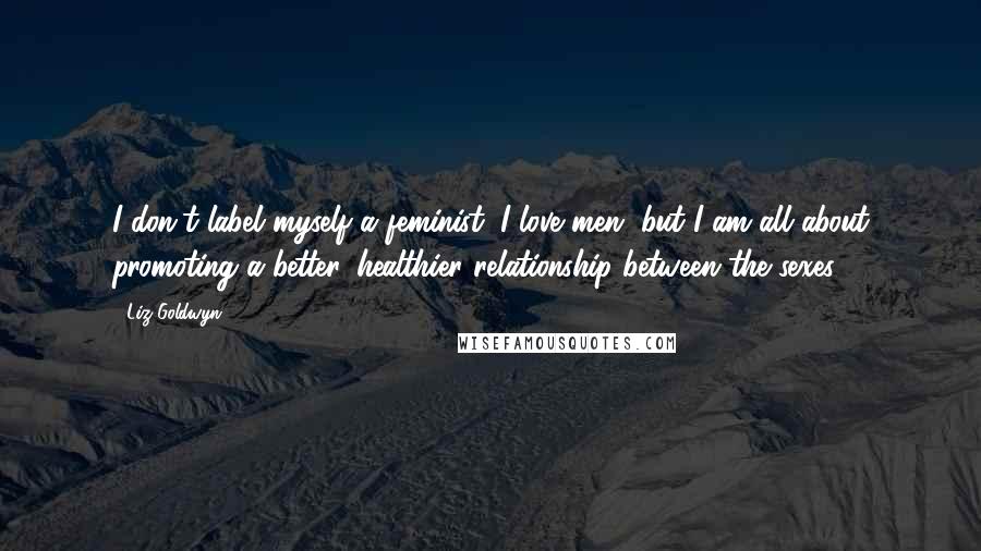 Liz Goldwyn quotes: I don't label myself a feminist. I love men, but I am all about promoting a better, healthier relationship between the sexes.