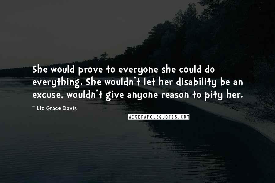 Liz Grace Davis quotes: She would prove to everyone she could do everything. She wouldn't let her disability be an excuse, wouldn't give anyone reason to pity her.