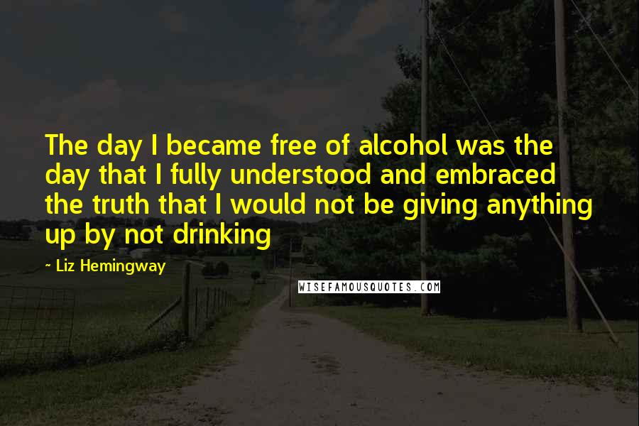 Liz Hemingway quotes: The day I became free of alcohol was the day that I fully understood and embraced the truth that I would not be giving anything up by not drinking