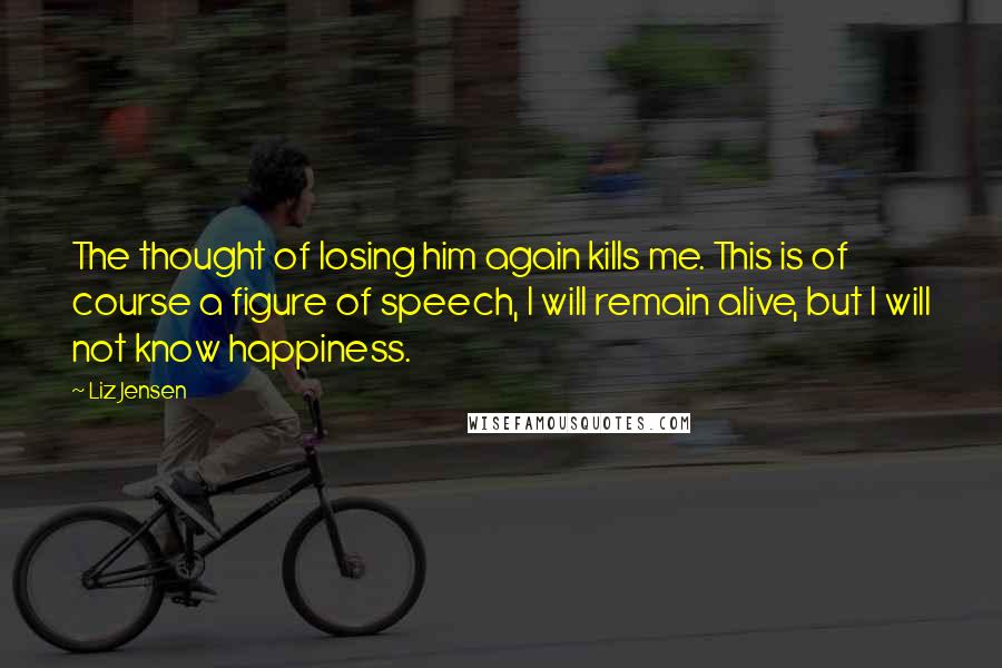 Liz Jensen quotes: The thought of losing him again kills me. This is of course a figure of speech, I will remain alive, but I will not know happiness. Liz Jensen quotes: The thought of losing him again kills me. This is of course a figure of speech, I will remain alive, but I will not know happiness.