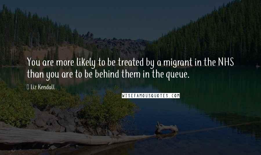 Liz Kendall quotes: You are more likely to be treated by a migrant in the NHS than you are to be behind them in the queue.