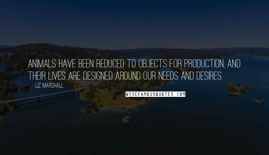 Liz Marshall quotes: Animals have been reduced to objects for production, and their lives are designed around our needs and desires.