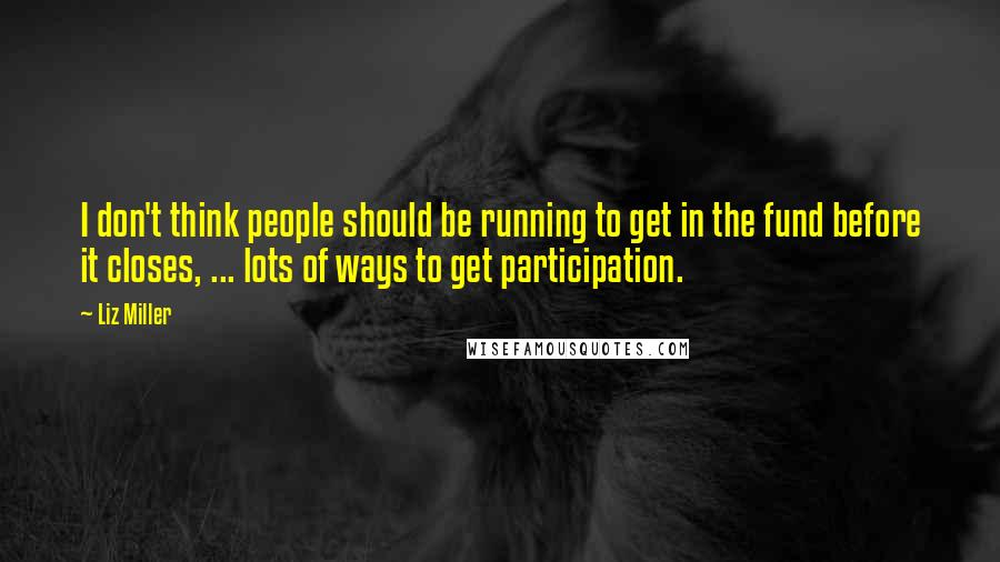 Liz Miller quotes: I don't think people should be running to get in the fund before it closes, ... lots of ways to get participation.