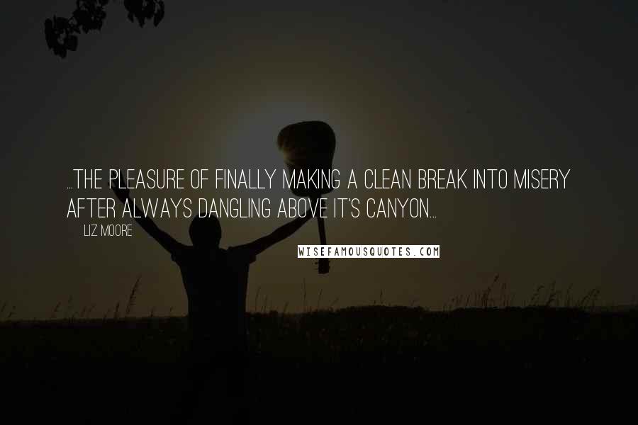 Liz Moore quotes: ...the pleasure of finally making a clean break into misery after always dangling above it's canyon... Liz Moore quotes: ...the pleasure of finally making a clean break into misery after always dangling above it's canyon...