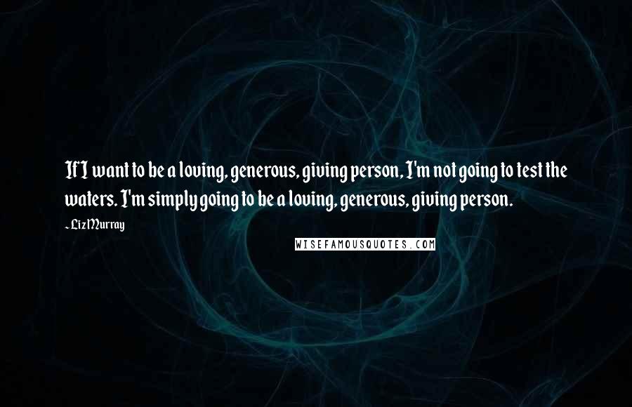 Liz Murray quotes: If I want to be a loving, generous, giving person, I'm not going to test the waters. I'm simply going to be a loving, generous, giving person.