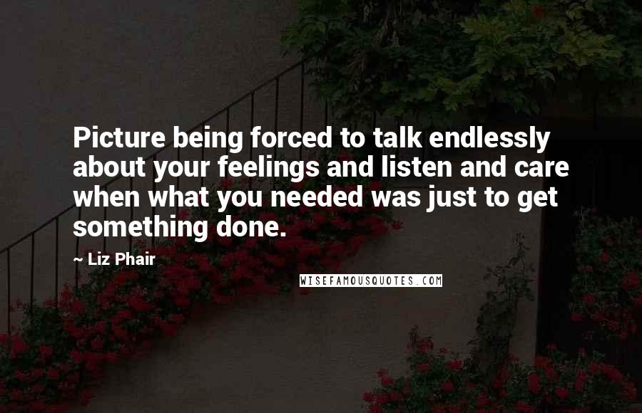 Liz Phair quotes: Picture being forced to talk endlessly about your feelings and listen and care when what you needed was just to get something done.