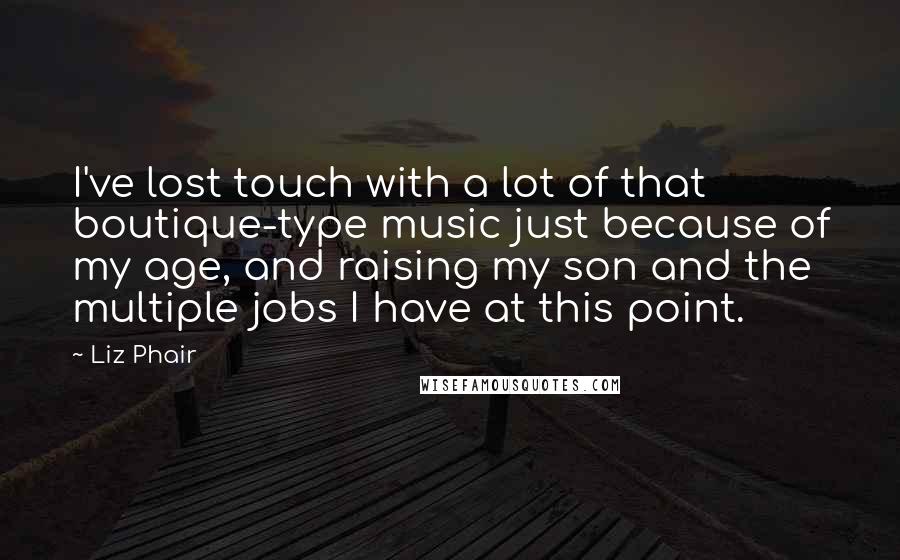 Liz Phair quotes: I've lost touch with a lot of that boutique-type music just because of my age, and raising my son and the multiple jobs I have at this point.