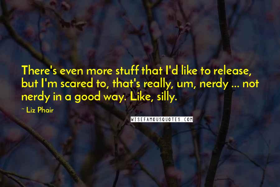 Liz Phair quotes: There's even more stuff that I'd like to release, but I'm scared to, that's really, um, nerdy ... not nerdy in a good way. Like, silly.