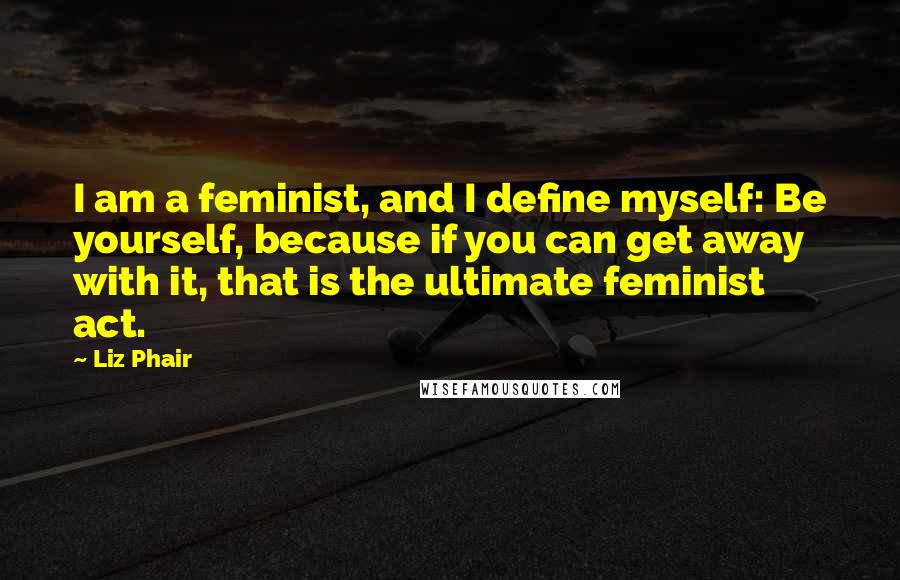 Liz Phair quotes: I am a feminist, and I define myself: Be yourself, because if you can get away with it, that is the ultimate feminist act.