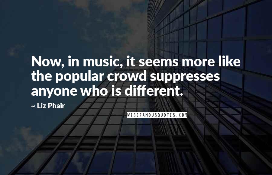 Liz Phair quotes: Now, in music, it seems more like the popular crowd suppresses anyone who is different.