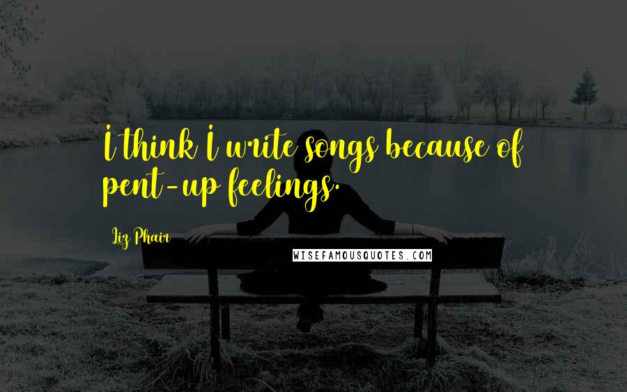 Liz Phair quotes: I think I write songs because of pent-up feelings.