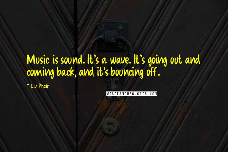 Liz Phair quotes: Music is sound. It's a wave. It's going out and coming back, and it's bouncing off.