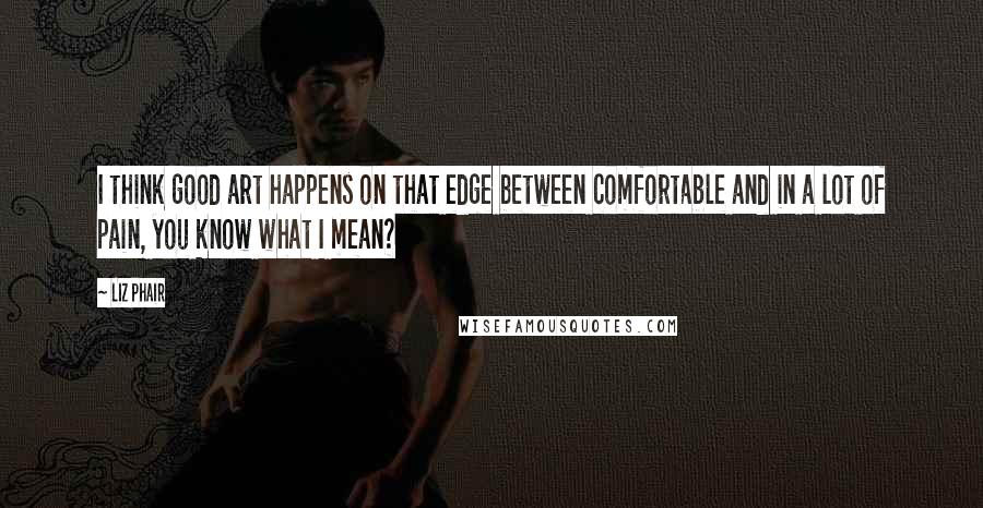 Liz Phair quotes: I think good art happens on that edge between comfortable and in a lot of pain, you know what I mean?