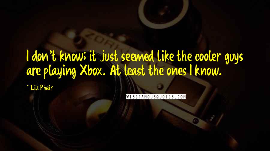 Liz Phair quotes: I don't know; it just seemed like the cooler guys are playing Xbox. At least the ones I know.