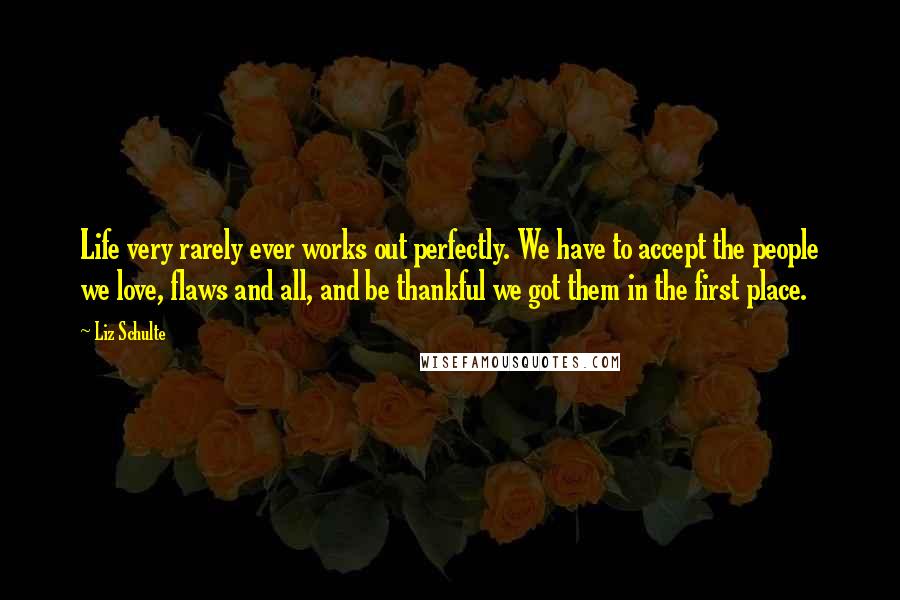 Liz Schulte quotes: Life very rarely ever works out perfectly. We have to accept the people we love, flaws and all, and be thankful we got them in the first place.