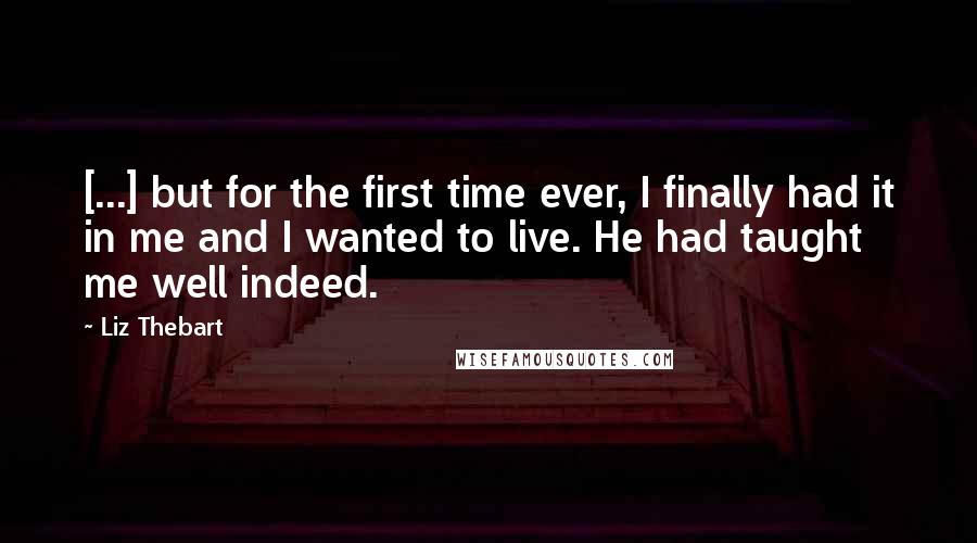 Liz Thebart quotes: [...] but for the first time ever, I finally had it in me and I wanted to live. He had taught me well indeed.