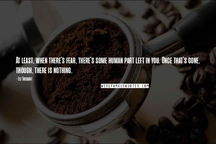 Liz Thebart quotes: At least, when there's fear, there's some human part left in you. Once that's gone, though, there is nothing.