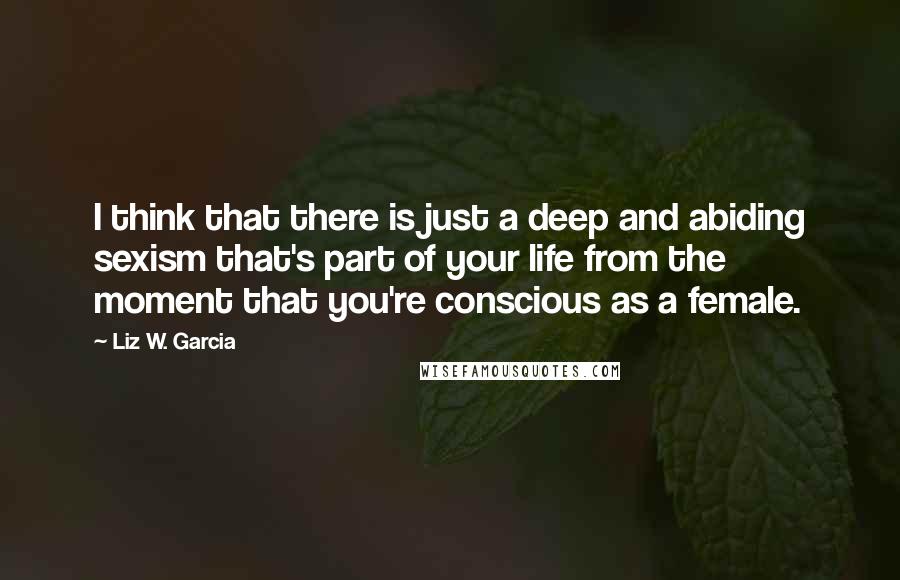 Liz W. Garcia quotes: I think that there is just a deep and abiding sexism that's part of your life from the moment that you're conscious as a female.