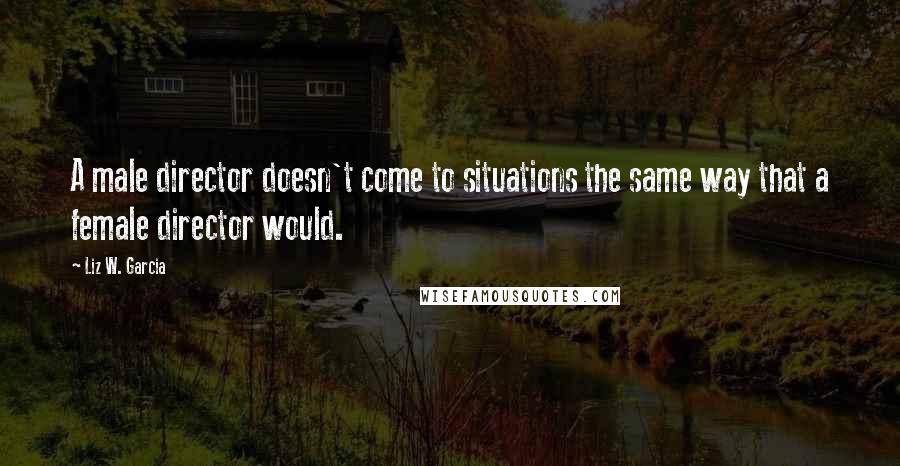 Liz W. Garcia quotes: A male director doesn't come to situations the same way that a female director would.