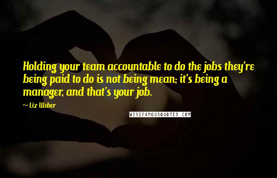 Liz Weber quotes: Holding your team accountable to do the jobs they're being paid to do is not being mean; it's being a manager, and that's your job.