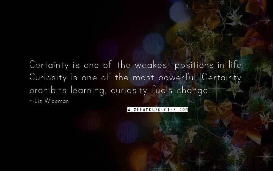 Liz Wiseman quotes: Certainty is one of the weakest positions in life. Curiosity is one of the most powerful. Certainty prohibits learning, curiosity fuels change.