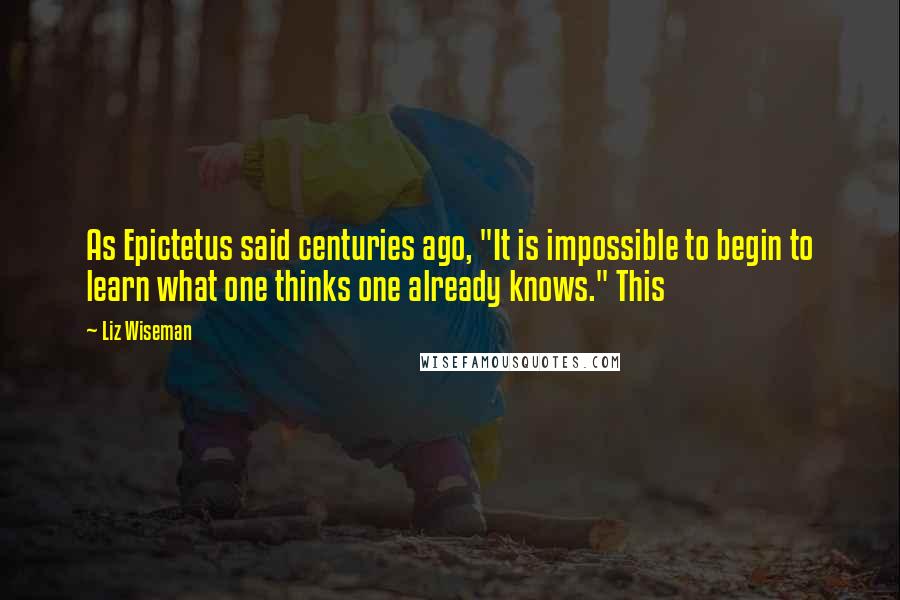 Liz Wiseman quotes: As Epictetus said centuries ago, "It is impossible to begin to learn what one thinks one already knows." This