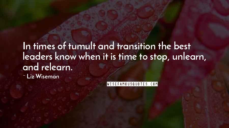 Liz Wiseman quotes: In times of tumult and transition the best leaders know when it is time to stop, unlearn, and relearn.