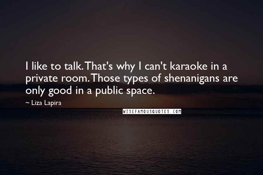 Liza Lapira quotes: I like to talk. That's why I can't karaoke in a private room. Those types of shenanigans are only good in a public space.