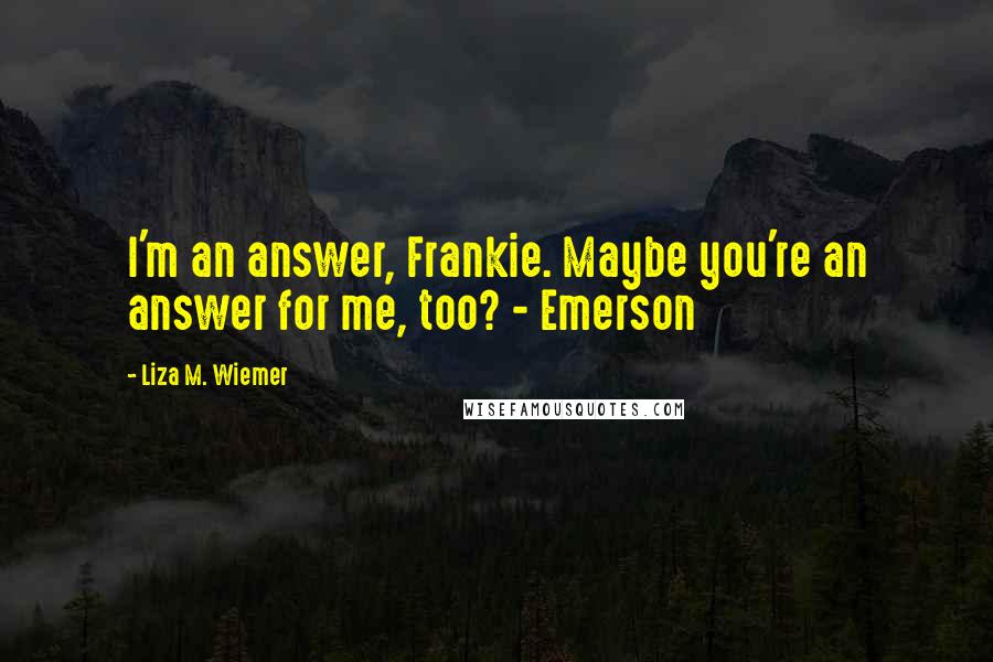 Liza M. Wiemer quotes: I'm an answer, Frankie. Maybe you're an answer for me, too? - Emerson