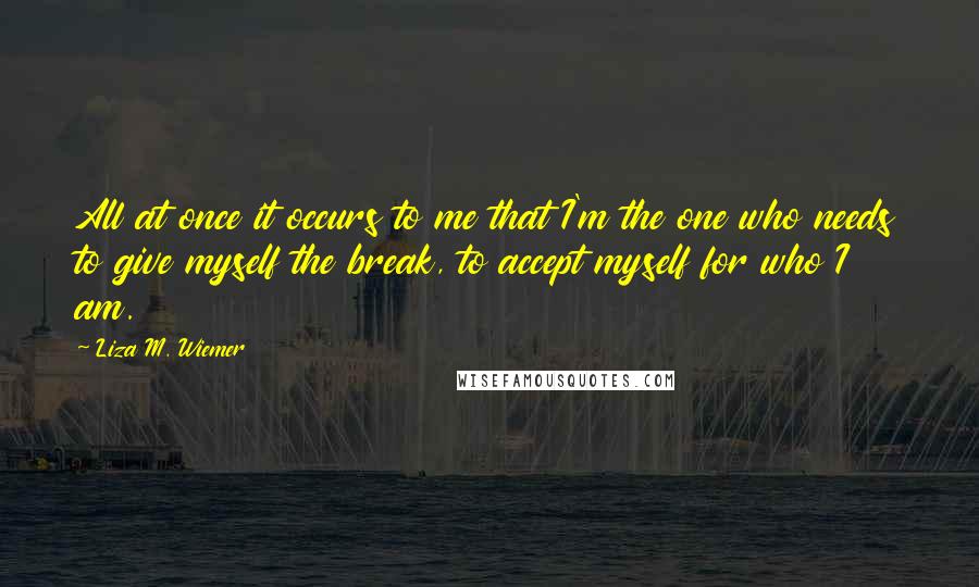 Liza M. Wiemer quotes: All at once it occurs to me that I'm the one who needs to give myself the break, to accept myself for who I am.