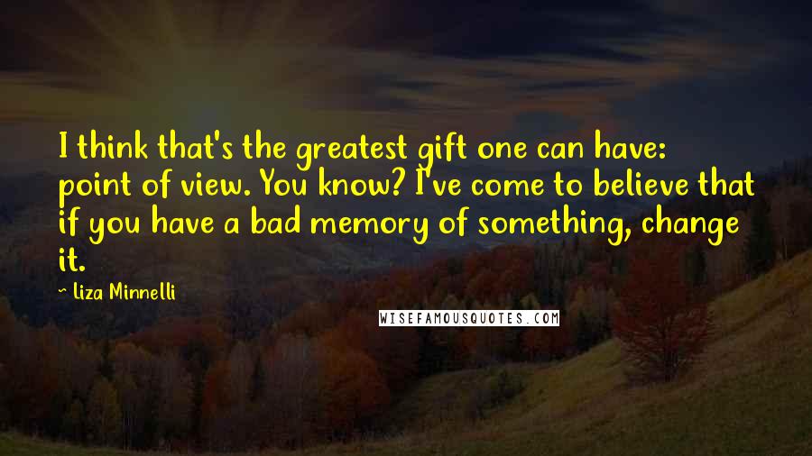 Liza Minnelli quotes: I think that's the greatest gift one can have: point of view. You know? I've come to believe that if you have a bad memory of something, change it.