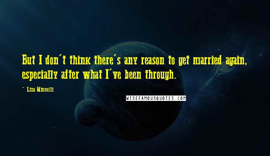 Liza Minnelli quotes: But I don't think there's any reason to get married again, especially after what I've been through. Liza Minnelli quotes: But I don't think there's any reason to get married again, especially after what I've been through.