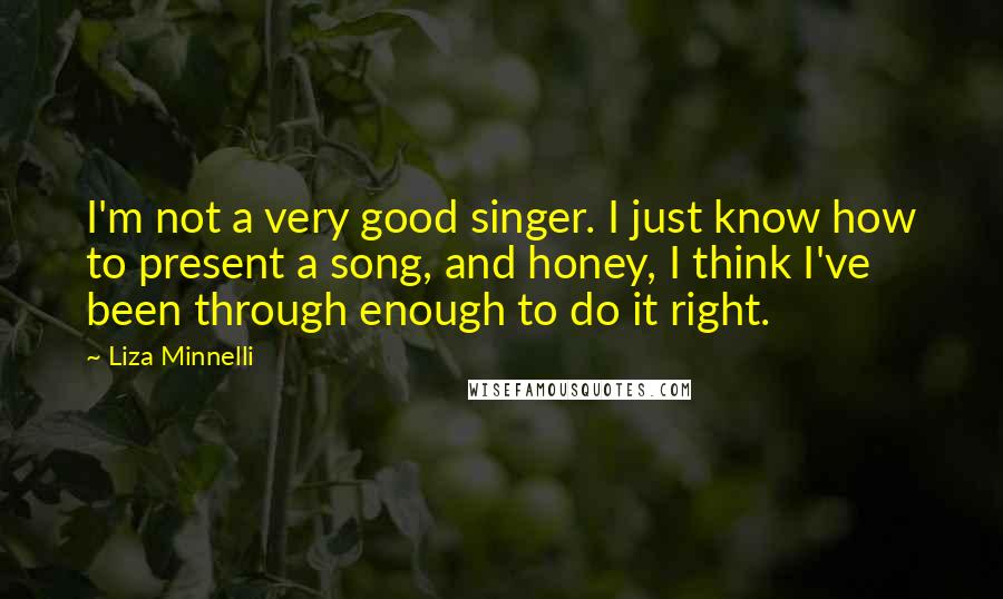 Liza Minnelli quotes: I'm not a very good singer. I just know how to present a song, and honey, I think I've been through enough to do it right.