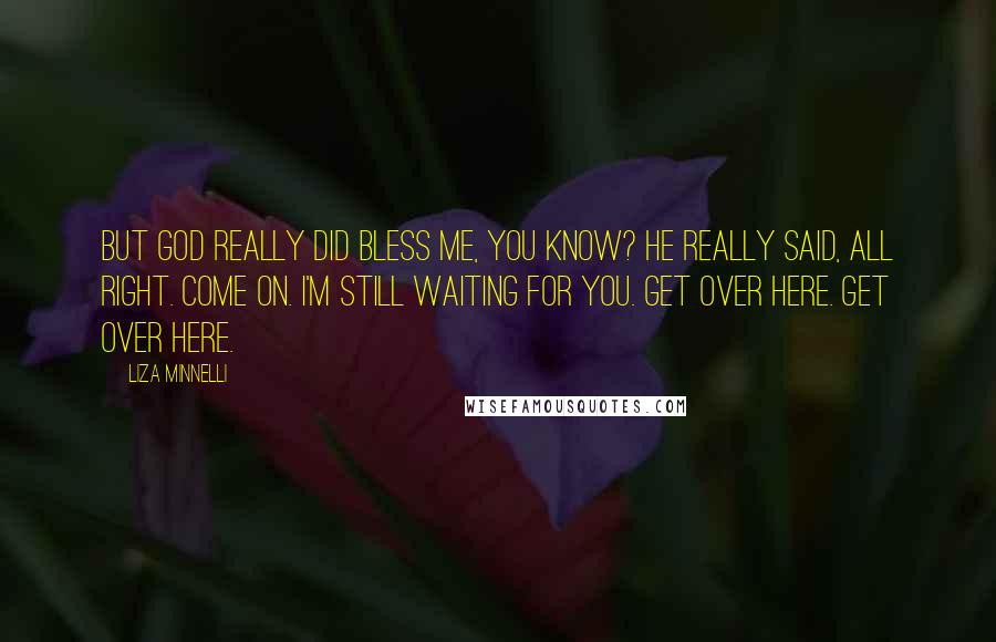 Liza Minnelli quotes: But God really did bless me, you know? He really said, All right. Come on. I'm still waiting for you. Get over here. Get over here. Liza Minnelli quotes: But God really did bless me, you know? He really said, All right. Come on. I'm still waiting for you. Get over here. Get over here.