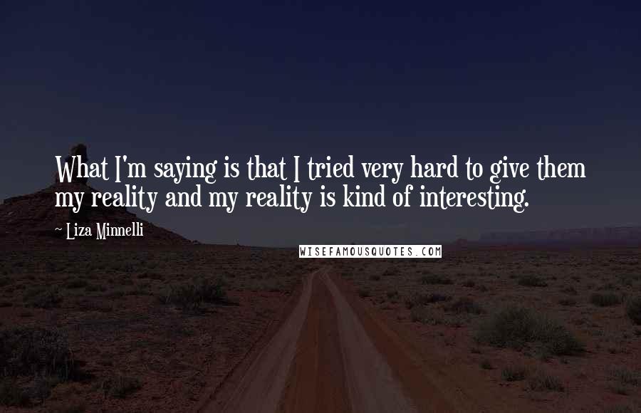 Liza Minnelli quotes: What I'm saying is that I tried very hard to give them my reality and my reality is kind of interesting. Liza Minnelli quotes: What I'm saying is that I tried very hard to give them my reality and my reality is kind of interesting.