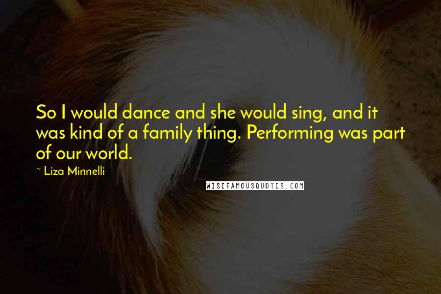 Liza Minnelli quotes: So I would dance and she would sing, and it was kind of a family thing. Performing was part of our world. Liza Minnelli quotes: So I would dance and she would sing, and it was kind of a family thing. Performing was part of our world.