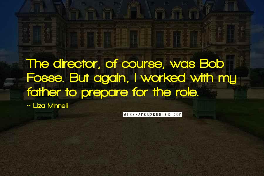 Liza Minnelli quotes: The director, of course, was Bob Fosse. But again, I worked with my father to prepare for the role.