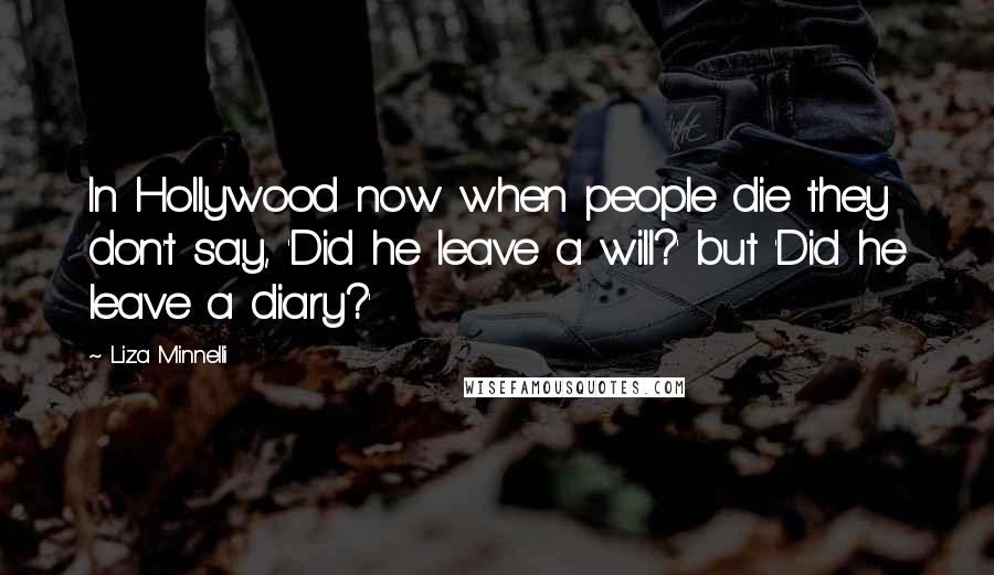 Liza Minnelli quotes: In Hollywood now when people die they don't say, 'Did he leave a will?' but 'Did he leave a diary?' Liza Minnelli quotes: In Hollywood now when people die they don't say, 'Did he leave a will?' but 'Did he leave a diary?'