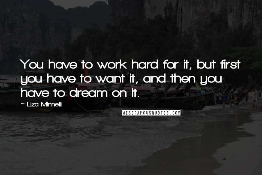 Liza Minnelli quotes: You have to work hard for it, but first you have to want it, and then you have to dream on it. Liza Minnelli quotes: You have to work hard for it, but first you have to want it, and then you have to dream on it.