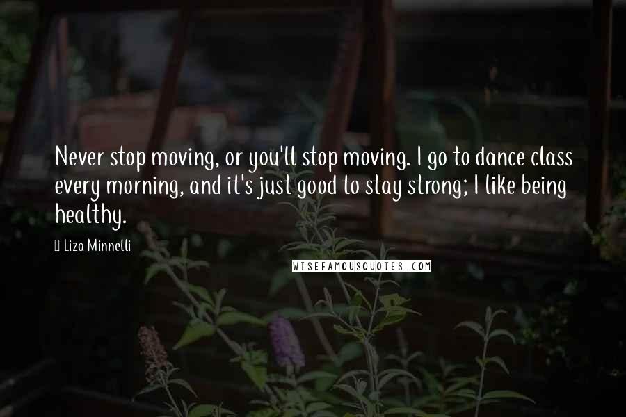 Liza Minnelli quotes: Never stop moving, or you'll stop moving. I go to dance class every morning, and it's just good to stay strong; I like being healthy.