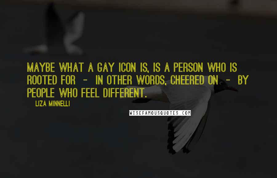 Liza Minnelli quotes: Maybe what a gay icon is, is a person who is rooted for - in other words, cheered on - by people who feel different. Liza Minnelli quotes: Maybe what a gay icon is, is a person who is rooted for - in other words, cheered on - by people who feel different.