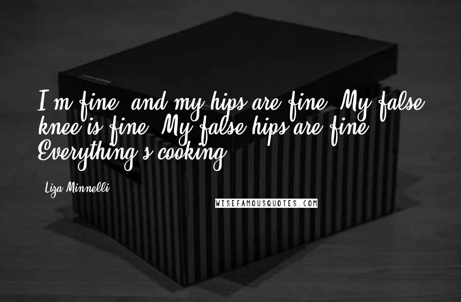Liza Minnelli quotes: I'm fine, and my hips are fine. My false knee is fine. My false hips are fine. Everything's cooking.
